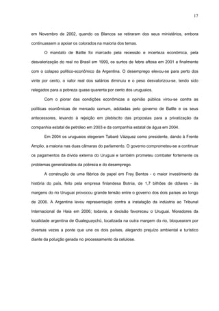 17



em Novembro de 2002, quando os Blancos se retiraram dos seus ministérios, embora

continuassem a apoiar os colorados na maioria dos temas.

      O mandato de Batlle foi marcado pela recessão e incerteza econômica, pela

desvalorização do real no Brasil em 1999, os surtos de febre aftosa em 2001 e finalmente

com o colapso político-econômico da Argentina. O desemprego elevou-se para perto dos

vinte por cento, o valor real dos salários diminuiu e o peso desvalorizou-se, tendo sido

relegados para a pobreza quase quarenta por cento dos uruguaios.

      Com o piorar das condições econômicas a opinião pública virou-se contra as

políticas econômicas de mercado comum, adotadas pelo governo de Batlle e os seus

antecessores, levando à rejeição em plebiscito das propostas para a privatização da

companhia estatal de petróleo em 2003 e da companhia estatal de água em 2004.

      Em 2004 os uruguaios elegeram Tabaré Vázquez como presidente, dando à Frente

Amplio, a maioria nas duas câmaras do parlamento. O governo comprometeu-se a continuar

os pagamentos da dívida externa do Uruguai e também prometeu combater fortemente os

problemas generalizados da pobreza e do desemprego.

      A construção de uma fábrica de papel em Fray Bentos - o maior investimento da

história do país, feito pela empresa finlandesa Botnia, de 1,7 bilhões de dólares - às

margens do rio Uruguai provocou grande tensão entre o governo dos dois países ao longo

de 2006. A Argentina levou representação contra a instalação da indústria ao Tribunal

Internacional de Haia em 2006; todavia, a decisão favoreceu o Uruguai. Moradores da

localidade argentina de Gualeguaychú, localizada na outra margem do rio, bloquearam por

diversas vezes a ponte que une os dois países, alegando prejuízo ambiental e turístico

diante da poluição gerada no processamento da celulose.
 
