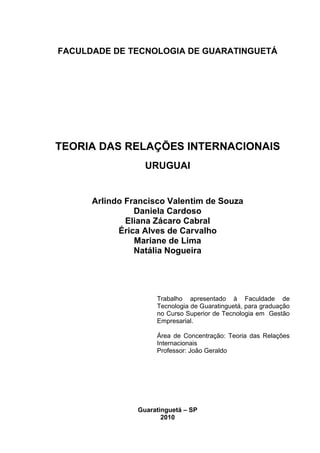 FACULDADE DE TECNOLOGIA DE GUARATINGUETÁ




TEORIA DAS RELAÇÕES INTERNACIONAIS
                  URUGUAI


      Arlindo Francisco Valentim de Souza
                Daniela Cardoso
              Eliana Zácaro Cabral
            Érica Alves de Carvalho
                Mariane de Lima
                Natália Nogueira




                     Trabalho apresentado à Faculdade de
                     Tecnologia de Guaratinguetá, para graduação
                     no Curso Superior de Tecnologia em Gestão
                     Empresarial.

                     Área de Concentração: Teoria das Relações
                     Internacionais
                     Professor: João Geraldo




                Guaratinguetá – SP
                       2010
 