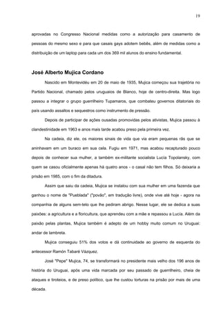 19



aprovadas no Congresso Nacional medidas como a autorização para casamento de

pessoas do mesmo sexo e para que casais gays adotem bebês, além de medidas como a

distribuição de um laptop para cada um dos 369 mil alunos do ensino fundamental.



José Alberto Mujica Cordano
       Nascido em Montevidéu em 20 de maio de 1935, Mujica começou sua trajetória no

Partido Nacional, chamado pelos uruguaios de Blanco, hoje de centro-direita. Mas logo

passou a integrar o grupo guerrilheiro Tupamaros, que combateu governos ditatoriais do

país usando assaltos e sequestros como instrumento de pressão.

       Depois de participar de ações ousadas promovidas pelos ativistas, Mujica passou à

clandestinidade em 1963 e anos mais tarde acabou preso pela primeira vez.

       Na cadeia, diz ele, os maiores sinais de vida que via eram pequenas rãs que se

aninhavam em um buraco em sua cela. Fugiu em 1971, mas acabou recapturado pouco

depois de conhecer sua mulher, a também ex-militante socialista Lucía Topolansky, com

quem se casou oficialmente apenas há quatro anos - o casal não tem filhos. Só deixaria a

prisão em 1985, com o fim da ditadura.

       Assim que saiu da cadeia, Mujica se instalou com sua mulher em uma fazenda que

ganhou o nome de "Pueblada" ("povão", em tradução livre), onde vive até hoje - agora na

companhia de alguns sem-teto que lhe pediram abrigo. Nesse lugar, ele se dedica a suas

paixões: a agricultura e a floricultura, que aprendeu com a mãe e repassou a Lucía. Além da

paixão pelas plantas, Mujica também é adepto de um hobby muito comum no Uruguai:

andar de lambreta.

       Mujica conseguiu 51% dos votos e dá continuidade ao governo de esquerda do

antecessor Ramón Tabaré Vázquez.

       José "Pepe" Mujica, 74, se transformará no presidente mais velho dos 196 anos de

história do Uruguai, após uma vida marcada por seu passado de guerrilheiro, cheia de

ataques e tiroteios, e de preso político, que lhe custou torturas na prisão por mais de uma

década.
 