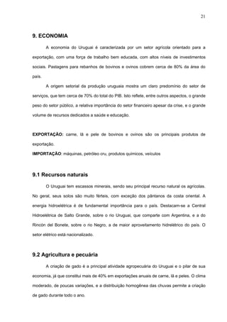 21



9. ECONOMIA

        A economia do Uruguai é caracterizada por um setor agrícola orientado para a

exportação, com uma força de trabalho bem educada, com altos níveis de investimentos

sociais. Pastagens para rebanhos de bovinos e ovinos cobrem cerca de 80% da área do

país.

        A origem setorial da produção uruguaia mostra um claro predomínio do setor de

serviços, que tem cerca de 70% do total do PIB. Isto reflete, entre outros aspectos, o grande

peso do setor público, a relativa importância do setor financeiro apesar da crise, e o grande

volume de recursos dedicados a saúde e educação.



EXPORTAÇÃO: carne, lã e pele de bovinos e ovinos são os principais produtos de

exportação.

IMPORTAÇÃO: máquinas, petróleo cru, produtos químicos, veículos




9.1 Recursos naturais

        O Uruguai tem escassos minerais, sendo seu principal recurso natural os agrícolas.

No geral, seus solos são muito férteis, com exceção dos pântanos da costa oriental. A

energia hidroelétrica é de fundamental importância para o país. Destacam-se a Central

Hidroelétrica de Salto Grande, sobre o rio Uruguai, que comparte com Argentina, e a do

Rincón del Bonete, sobre o rio Negro, a de maior aproveitamento hidrelétrico do país. O

setor elétrico está nacionalizado.



9.2 Agricultura e pecuária

        A criação de gado é a principal atividade agropecuária do Uruguai e o pilar de sua

economia, já que constitui mais de 40% em exportações anuais de carne, lã e peles. O clima

moderado, de poucas variações, e a distribuição homogênea das chuvas permite a criação

de gado durante todo o ano.
 