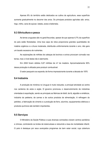 22



       Apenas 8% do território estão dedicados ao cultivo da agricultura, essa superfície

aumenta gradualmente no decorrer dos anos. Os principais produtos agrícolas são: arroz,

trigo, milho, cana de açúcar, batata, aveia e beterraba.



9.3 Silvicultura e pesca

       As terras uruguaias são no geral fecundas, apesar de que apenas 4,7% da superfície

do país estão florestadas. Uma boa capa de relva proporciona grandes quantidades de

matéria orgânica e a chuva moderada, distribuída uniformemente durante o ano, não gera

um lavado excessivo de nutrientes.

       As explorações de milhões de cabeças de bovinos e ovinos provocam corrosão nas

terras, mas o nível desta não é alarmante.

       Em 2002 foram obtidos 5,67 milhões de m³ de madeira. Aproximadamente 90%

dessa produção é utilizada para produzir combustível.

       O setor pesqueiro se expandiu de forma impressionante durante a década de 1970.


9.4 Indústria

       A produção de minérios no Uruguai é muito reduzida; a principal atividade se centra

nos canteiros de areia e argila. O governo promoveu o desenvolvimento de indústrias

orientadas à exportação, sendo as principais as fábricas de têxtil, de lã, algodão e sintéticos,

indústria de peleteria, de carnes e de outros produtos de alimentação. A refinagem do

petróleo, a fabricação de cimento e a produção de ferro, alumínio, equipamentos elétricos e

produtos químicos são também importantes.



9.5 Serviços

       O Ministério da Saúde Pública e suas diversas comissões criaram centros sanitários

e clínicas, controlando os brotes de tuberculoses e reduzindo a taxa de mortalidade infantil.

O país é destaque por seus avançados programas de bem estar social, cuja cobertura
 