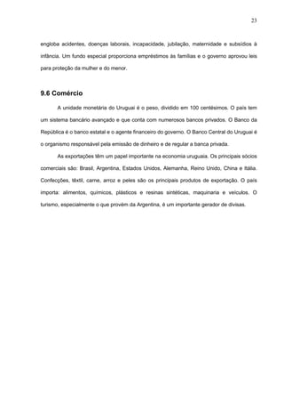 23



engloba acidentes, doenças laborais, incapacidade, jubilação, maternidade e subsídios à

infância. Um fundo especial proporciona empréstimos às famílias e o governo aprovou leis

para proteção da mulher e do menor.



9.6 Comércio

       A unidade monetária do Uruguai é o peso, dividido em 100 centésimos. O país tem

um sistema bancário avançado e que conta com numerosos bancos privados. O Banco da

República é o banco estatal e o agente financeiro do governo. O Banco Central do Uruguai é

o organismo responsável pela emissão de dinheiro e de regular a banca privada.

       As exportações têm um papel importante na economia uruguaia. Os principais sócios

comerciais são: Brasil, Argentina, Estados Unidos, Alemanha, Reino Unido, China e Itália.

Confecções, têxtil, carne, arroz e peles são os principais produtos de exportação. O país

importa: alimentos, químicos, plásticos e resinas sintéticas, maquinaria e veículos. O

turismo, especialmente o que provém da Argentina, é um importante gerador de divisas.
 