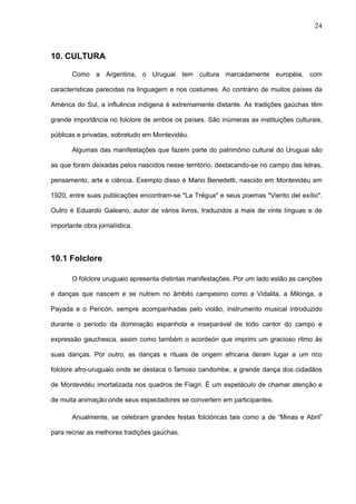 24



10. CULTURA

       Como a Argentina, o Uruguai tem cultura marcadamente européia, com

características parecidas na linguagem e nos costumes. Ao contrário de muitos países da

América do Sul, a influência indígena é extremamente distante. As tradições gaúchas têm

grande importância no folclore de ambos os países. São inúmeras as instituições culturais,

públicas e privadas, sobretudo em Montevidéu.

       Algumas das manifestações que fazem parte do patrimônio cultural do Uruguai são

as que foram deixadas pelos nascidos nesse território, destacando-se no campo das letras,

pensamento, arte e ciência. Exemplo disso é Mario Benedetti, nascido em Montevidéu em

1920, entre suas publicações encontram-se "La Trégua" e seus poemas "Viento del exílio".

Outro é Eduardo Galeano, autor de vários livros, traduzidos a mais de vinte línguas e de

importante obra jornalística.




10.1 Folclore

       O folclore uruguaio apresenta distintas manifestações. Por um lado estão as canções

e danças que nascem e se nutrem no âmbito campesino como a Vidalita, a Milonga, a

Payada e o Pericón, sempre acompanhadas pelo violão, instrumento musical introduzido

durante o período da dominação espanhola e inseparável de todo cantor do campo e

expressão gauchesca, assim como também o acordeón que imprimi um gracioso ritmo às

suas danças. Por outro, as danças e rituais de origem africana deram lugar a um rico

folclore afro-uruguaio onde se destaca o famoso candombe, a grande dança dos cidadãos

de Montevidéu imortalizada nos quadros de Fiagri. É um espetáculo de chamar atenção e

de muita animação onde seus espectadores se convertem em participantes.

       Anualmente, se celebram grandes festas folclóricas tais como a de “Minas e Abril”

para recriar as melhores tradições gaúchas.
 
