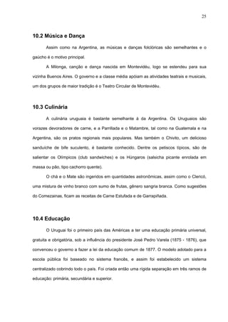 25



10.2 Música e Dança

       Assim como na Argentina, as músicas e danças folclóricas são semelhantes e o

gaúcho é o motivo principal.

       A Milonga, canção e dança nascida em Montevidéu, logo se estendeu para sua

vizinha Buenos Aires. O governo e a classe média apóiam as atividades teatrais e musicais,

um dos grupos de maior tradição é o Teatro Circular de Montevidéu.




10.3 Culinária

       A culinária uruguaia é bastante semelhante à da Argentina. Os Uruguaios são

vorazes devoradores de carne, e a Parrillada e o Matambre, tal como na Guatemala e na

Argentina, são os pratos regionais mais populares. Mas também o Chivito, um delicioso

sanduíche de bife suculento, é bastante conhecido. Dentre os petiscos típicos, são de

salientar os Olímpicos (club sandwiches) e os Húngaros (salsicha picante enrolada em

massa ou pão, tipo cachorro quente).

       O chá e o Mate são ingeridos em quantidades astronômicas, assim como o Clericó,

uma mistura de vinho branco com sumo de frutas, gênero sangria branca. Como sugestões

do Comezainas, ficam as receitas de Carne Estufada e de Garrapiñada.




10.4 Educação

       O Uruguai foi o primeiro país das Américas a ter uma educação primária universal,

gratuita e obrigatória, sob a influência do presidente José Pedro Varela (1875 - 1876), que

convenceu o governo a fazer a lei da educação comum de 1877. O modelo adotado para a

escola pública foi baseado no sistema francês, e assim foi estabelecido um sistema

centralizado cobrindo todo o país. Foi criada então uma rígida separação em três ramos de

educação: primária, secundária e superior.
 