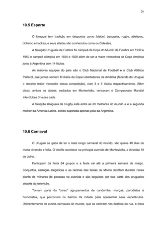 26



10.5 Esporte

       O Uruguai tem tradição em desportos como futebol, basquete, rugby, atletismo,

ciclismo e hockey, e seus atletas são conhecidos como os Celestes.

       A Seleção Uruguaia de Futebol foi campeã da Copa do Mundo de Futebol em 1930 e

1950 e campeã olímpica em 1924 e 1928 além de ser a maior vencedora da Copa América

junto à Argentina com 14 títulos.

       As maiores equipes do país são o Club Nacional de Football e o Club Atlético

Peñarol, que juntos somam 8 títulos da Copa Libertadores da América (fazendo do Uruguai

o terceiro maior vencedor dessa competição), com 3 e 5 títulos respectivamente. Além

disso, ambos os clubes, sediados em Montevidéu, venceram o Campeonato Mundial

Interclubes 3 vezes cada.

       A Seleção Uruguaia de Rugby está entre as 20 melhores do mundo e é a segunda

melhor da América Latina, sendo superada apenas pela da Argentina.




10.6 Carnaval


       O Uruguai se gaba de ter o mais longo carnaval do mundo, são quase 40 dias de

muita diversão e folia. O desfile acontece na principal avenida de Montevidéu, a Avenida 18

de Julho.

       Participam da festa 84 grupos e a festa vai até a primeira semana de março.

Conjuntos, carroças alegóricas e as rainhas das festas de Momo desfilam durante horas

diante de milhares de pessoas na avenida e são seguidos por boa parte dos uruguaios

através da televisão.

       Tomam parte do “corso” agrupamentos de candombe, murgas, parodistas e

humoristas, que percorrem os bairros da cidade para apresentar seus espetáculos.

Diferentemente de outros carnavais do mundo, que se centram nos desfiles de rua, a festa
 
