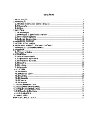 SUMÁRIO

1. INTRODUÇÃO.....................................................................................................................3
2. O URUGUAI.........................................................................................................................4
   2.1 Dados importantes sobre o Uruguai .....................................................................5
   2.2 Geografia.......................................................................................................................6
   2.3 Clima...............................................................................................................................7
3. HISTÓRIA.............................................................................................................................8
   3.1 Colonização ..................................................................................................................8
   3.2 O Uruguai já pertenceu ao Brasil ...........................................................................9
   3.3 Província Cisplatina .................................................................................................10
   3.4 A Suiça da América ..................................................................................................11
4. A GUERRA GRANDE ......................................................................................................12
5. A TRÍPLICE ALIANÇA ....................................................................................................14
6. DESENVOLVIMENTO SÓCIO ECONÔMICO .............................................................15
7. O URUGUAI CONTEMPORÂNEO ................................................................................16
8. POLÍTICA ...........................................................................................................................18
   8.1 Tabaré x Mujica .........................................................................................................18
9. ECONOMIA........................................................................................................................21
   9.1 Recursos naturais.....................................................................................................21
   9.2 Agricultura e pecuária .............................................................................................21
   9.3 Silvicultura e pesca ..................................................................................................22
   9.4 Indústria.......................................................................................................................22
   9.5 Serviços.......................................................................................................................22
   9.6 Comércio .....................................................................................................................23
10. CULTURA ........................................................................................................................24
   10.1 Folclore......................................................................................................................24
   10.2 Música e Dança .......................................................................................................25
   10.3 Culinária ....................................................................................................................25
   10.4 Educação ..................................................................................................................25
   10.5 Esporte ......................................................................................................................26
   10.6 Carnaval ....................................................................................................................26
11. RELAÇÃO MERCOSUL................................................................................................28
12. RELAÇÃO COM O BRASIL .........................................................................................30
13. ETIQUETA EMPRESARIAL .........................................................................................34
13.1 O Modelo de Hofstede ...............................................................................................35
14. CURIOSIDADES.............................................................................................................36
16 CONCLUSÃO...................................................................................................................38
FONTES CONSULTADAS ..................................................................................................39
 