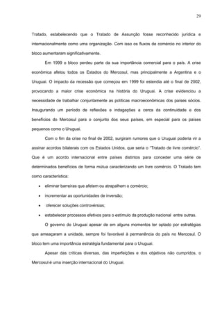 29



Tratado, estabelecendo que o Tratado de Assunção fosse reconhecido jurídica e

internacionalmente como uma organização. Com isso os fluxos de comércio no interior do

bloco aumentaram significativamente.

       Em 1999 o bloco perdeu parte da sua importância comercial para o país. A crise

econômica afetou todos os Estados do Mercosul, mas principalmente a Argentina e o

Uruguai. O impacto da recessão que começou em 1999 foi estendia até o final de 2002,

provocando a maior crise econômica na história do Uruguai. A crise evidenciou a

necessidade de trabalhar conjuntamente as políticas macroeconômicas dos países sócios.

Inaugurando um período de reflexões e indagações a cerca da continuidade e dos

benefícios do Mercosul para o conjunto dos seus países, em especial para os países

pequenos como o Uruguai.

       Com o fim da crise no final de 2002, surgiram rumores que o Uruguai poderia vir a

assinar acordos bilaterais com os Estados Unidos, que seria o “Tratado de livre comércio”.

Que é um acordo internacional entre países distintos para conceder uma série de

determinados benefícios de forma mútua caracterizando um livre comércio. O Tratado tem

como característica:

      eliminar barreiras que afetem ou atrapalhem o comércio;

      incrementar as oportunidades de inversão;

      oferecer soluções controvérsias;

      estabelecer processos efetivos para o estímulo da produção nacional entre outras.

       O governo do Uruguai apesar de em alguns momentos ter optado por estratégias

que ameaçaram a unidade, sempre foi favorável à permanência do país no Mercosul. O

bloco tem uma importância estratégia fundamental para o Uruguai.

       Apesar das críticas diversas, das imperfeições e dos objetivos não cumpridos, o

Mercosul é uma inserção internacional do Uruguai.
 
