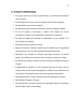 34



13. ETIQUETA EMPRESARIAL

   No Uruguai, assim como em todos os países latinos, os cumprimentos são calorosos

     entre as pessoas;

   A proximidade física é comum, tanto em situações sociais quanto de negócios;

   Há pontualidade nos encontros de negócios;

   Os negociadores são normalmente impacientes, querendo resultados imediatos;

   No que diz respeito a comunicação, o inglês é bem utilizado nos círculos

     empresariais e turísticos mas é inestimável ter conhecimento do espanhol;

   Os cartões de negócio são essenciais em negociações e é uma vantagem ter o

     verso impresso em espanhol;

   Evite visitas durante a semana de carnaval;

   Apesar de buscarem o resultado imediato, isso não significa que os negociadores

     serão agressivos, e sim, que serão persistentes até determinado ponto;

   Dependendo das condições do ambiente, após alguns encontros, as pessoas

     passam a ser tratadas como se fossem muito conhecidas ou quase como amigas;

   As mulheres tem presença marcante nas áreas comerciais e atividades econômicas

     em geral;

   A apresentação do vestuário é um item importante tanto para os homens como as

     mulheres; deve-se evitar roupas extravagantes em modelos e cores, preferindo-se as

     cores sóbrias. Os empresários devem usar ternos e gravatas conservadoras.

   Faça perguntas sobre o Uruguai. As pessoas são muito orgulhosas de seu país;

   Não confunda o Paraguai e o Uruguai;

   Dar presentes não é uma parte importante nas negociações. Mas se for presentear,

     dê scotch (Black Label ou Chivas Regal)
 