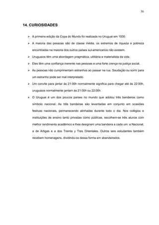 36



14. CURIOSIDADES

   A primeira edição da Copa do Mundo foi realizada no Uruguai em 1930.

   A maioria das pessoas são de classe média, os extremos de riqueza e pobreza

     encontradas na maioria dos outros países sul-americanos não existem.

   Uruguaios têm uma abordagem pragmática, utilitária e materialista da vida.

   Eles têm uma confiança inerente nas pessoas e uma forte crença na justiça social.

   As pessoas não cumprimentam estranhos ao passar na rua. Saudação ou sorrir para

     um estranho pode ser mal interpretado.

   Um convite para jantar às 21:00h normalmente significa para chegar até às 22:00h,

     uruguaios normalmente jantam às 21:00h ou 22:00h.

   O Uruguai é um dos poucos países no mundo que adotou três bandeiras como

     símbolo nacional. As três bandeiras são levantadas em conjunto em ocasiões

     festivas nacionais, permanecendo alinhadas durante todo o dia. Nos colégios e

     instituições de ensino tanto privadas como públicas, escolhem-se três alunos com

     melhor rendimento acadêmico e lhes designam uma bandeira a cada um: a Nacional,

     a de Artigas e a dos Treinta y Tres Orientales. Outros seis estudantes também

     recebem homenagens, dividindo-os dessa forma em abandeirados.
 