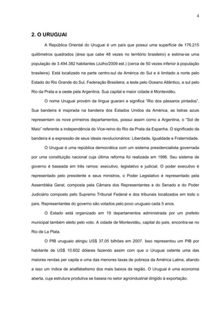 4



2. O URUGUAI
       A República Oriental do Uruguai é um país que possui uma superfície de 176.215

quilômetros quadrados (área que cabe 48 vezes no território brasileiro) e estima-se uma

população de 3.494.382 habitantes (Julho/2009 est.) (cerca de 50 vezes inferior à população

brasileira). Está localizado na parte centro-sul da América do Sul e é limitado a norte pelo

Estado do Rio Grande do Sul, Federação Brasileira; a leste pelo Oceano Atlântico, a sul pelo

Rio da Prata e a oeste pela Argentina. Sua capital e maior cidade é Montevidéu.

       O nome Uruguai provém da língua guarani e significa “Rio dos pássaros pintados”.

Sua bandeira é inspirada na bandeira dos Estados Unidos da América, as listras azuis

representam os nove primeiros departamentos, possui assim como a Argentina, o “Sol de

Maio” referente a independência do Vice-reino do Rio da Prata da Espanha. O significado da

bandeira é a expressão de seus ideais revolucionários: Liberdade, Igualdade e Fraternidade.

       O Uruguai é uma república democrática com um sistema presidencialista governada

por uma constituição nacional cuja última reforma foi realizada em 1996. Seu sistema de

governo é baseada em três ramos: executivo, legislativo e judicial. O poder executivo é

representado pelo presidente e seus ministros, o Poder Legislativo é representado pela

Assembléia Geral, composta pela Câmara dos Representantes e do Senado e do Poder

Judiciário composto pelo Supremo Tribunal Federal e dos tribunais localizados em todo o

país. Representantes do governo são votados pelo povo uruguaio cada 5 anos.

       O Estado está organizado em 19 departamentos administrada por um prefeito

municipal também eleito pelo voto. A cidade de Montevidéu, capital do país, encontra-se no

Rio de La Plata.

       O PIB uruguaio atingiu US$ 37,05 bilhões em 2007. Isso representou um PIB por

habitante de US$ 10.602 dólares fazendo assim com que o Uruguai ostente uma das

maiores rendas per capita e uma das menores taxas de pobreza da América Latina, aliando

a isso um índice de analfabetismo dos mais baixos da região. O Uruguai é uma economia

aberta, cuja estrutura produtiva se baseia no setor agroindustrial dirigido à exportação.
 