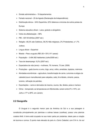6



    Divisão administrativa – 19 departamentos

    Feriado nacional – 25 de Agosto (Declaração da Independência)

    Distribuição étnica – 54% Espanhóis, 22% Italianos e minorias de outros países da

       Europa

    Sistema educativo oficial – Laico, gratuito e obrigatório

    Índice de alfabetização – 98%

    PIB – $37.05 bilhões (2007 est.)

    Religião –56,2% são Católicos, 38,3% Não religiosos, 2% Protestantes, e 1,7%

       Judeus.

    Língua oficial – Espanhol

    Moeda – Peso uruguaio (R$1,00 = $10, 911 pesos)

    População – 3.494.382 habitantes (Julho/2009 est.)

    Taxa de desemprego: 9,2% (2007 est.)

    Expectativa de vida (anos) – mulheres, 79; homens, 73 (est. 2009)

    Produções – gado bovino e ovino, trigo, arroz, milho; ametistas, topázios, mármore.

    Atividades econômicas – agricultura, transformação de carne, curtumes e artigos de

       cabedal (couro manufaturado para calçados, sola), lã e têxteis, cimento, pesca,

       turismo, refinação de petróleo.

    Exportações – carne e derivados da mesma, couros, lãs, têxteis, peixe e marisco

    Clima – temperado; as temperaturas em Montevidéu variam entre 6º e 14ºC, em

       Julho e 17º e 28ºC, em Janeiro



2.2 Geografia


       O Uruguai é o segundo menor país da América do Sul e a sua paisagem é

constituída principalmente por planícies e colinas baixas (coxilhas), possui uma planície

costeira fértil. A terra está ocupada na sua maior parte por pradarias, ideais para a criação

de bovinos e ovinos. O ponto mais elevado do país é o Cerro Catedral, com 514 m. Ao sul
 