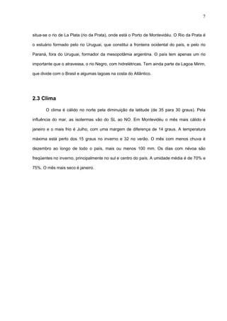 7



situa-se o rio de La Plata (rio da Prata), onde está o Porto de Montevidéu. O Rio da Prata é

o estuário formado pelo rio Uruguai, que constitui a fronteira ocidental do país, e pelo rio

Paraná, fora do Uruguai, formador da mesopotâmia argentina. O país tem apenas um rio

importante que o atravessa, o rio Negro, com hidrelétricas. Tem ainda parte da Lagoa Mirim,

que divide com o Brasil e algumas lagoas na costa do Atlântico.




2.3 Clima

       O clima é cálido no norte pela diminuição da latitude (de 35 para 30 graus). Pela

influência do mar, as isotermas vão do SL ao NO. Em Montevidéu o mês mais cálido é

janeiro e o mais frio é Julho, com uma margem de diferença de 14 graus. A temperatura

máxima está perto dos 15 graus no inverno e 32 no verão. O mês com menos chuva é

dezembro ao longo de todo o país, mais ou menos 100 mm. Os dias com névoa são

freqüentes no inverno, principalmente no sul e centro do país. A umidade média é de 70% e

75%. O mês mais seco é janeiro.
 