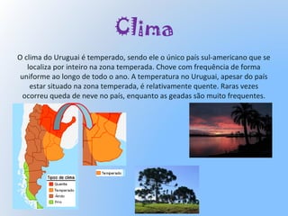 Clima
O clima do Uruguai é temperado, sendo ele o único país sul-americano que se
localiza por inteiro na zona temperada. Chove com frequência de forma
uniforme ao longo de todo o ano. A temperatura no Uruguai, apesar do país
estar situado na zona temperada, é relativamente quente. Raras vezes
ocorreu queda de neve no país, enquanto as geadas são muito frequentes.
 
