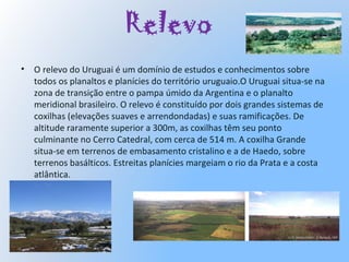 Relevo
• O relevo do Uruguai é um domínio de estudos e conhecimentos sobre
todos os planaltos e planícies do território uruguaio.O Uruguai situa-se na
zona de transição entre o pampa úmido da Argentina e o planalto
meridional brasileiro. O relevo é constituído por dois grandes sistemas de
coxilhas (elevações suaves e arrendondadas) e suas ramificações. De
altitude raramente superior a 300m, as coxilhas têm seu ponto
culminante no Cerro Catedral, com cerca de 514 m. A coxilha Grande
situa-se em terrenos de embasamento cristalino e a de Haedo, sobre
terrenos basálticos. Estreitas planícies margeiam o rio da Prata e a costa
atlântica.
 