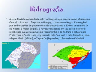 Hidrografia
• A rede fluvial é comandada pelo rio Uruguai, que recebe como afluentes o
Quaraí, o Arapey, o Daymán, o Quegay, o Haedo e o Negro. É navegável
por embarcações de pequeno calado desde Salto, a 320km de sua foz. O
rio Negro, o maior do país, é navegável apenas em seu curso inferior e
recebe por sua vez as águas do Tacuarembó e do Yí. Para o estuário do
Prata corre o Santa Lucía, engrossado pelo San José e pelo Pintado e, para
a lagoa Merín (Mirim), o Yaguarón (Jaguarão), o Tacuarí e o Cebollatí.
 