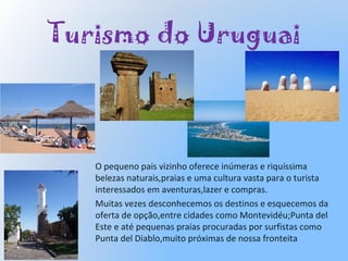 Turismo do Uruguai
O pequeno pais vizinho oferece inúmeras e riquíssima
belezas naturais,praias e uma cultura vasta para o turista
interessados em aventuras,lazer e compras.
Muitas vezes desconhecemos os destinos e esquecemos da
oferta de opção,entre cidades como Montevidéu;Punta del
Este e até pequenas praias procuradas por surfistas como
Punta del Diablo,muito próximas de nossa fronteita
 