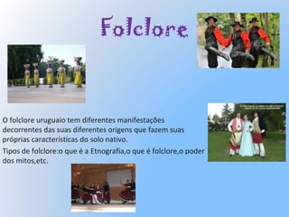 Folclore
O folclore uruguaio tem diferentes manifestações
decorrentes das suas diferentes origens que fazem suas
próprias características do solo nativo.
Tipos de folclore:o que é a Etnografia,o que é folclore,o poder
dos mitos,etc.
 
