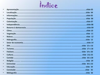 Ìndice• Apresentação...........................................................................................................................slide 03
• Localização..............................................................................................................................slide 04
• Informações.............................................................................................................................slide 05
• População............................................................................................................................... slide 06
• Colonização..............................................................................................................................slide 07
• Independência..........................................................................................................................slide 08
• Retorno à democracia...............................................................................................................slide 09
• Clima........................................................................................................................................slide 10
• Vegetação............................................................................................................................... slide 11
• Relevo..................................................................................................................................... slide 12
• Hidrografia..............................................................................................................................slide 13
• Setor de economia....................................................................................................................slide 14
• IDH................................................................................................................ ..................slide 15 e 16
• Turismo............................................................................................................................slide 17 e 18
• Folclore........................................................................................................................... slide 19 e 20
• Cultura............................................................................................................................. slide 21à 25
• Comida ............................................................................................................................slide 26 à 28
• Religião ........... .......................................................................................................................slide 29
• Entrevista .......................................................................................................................slide 30 à 33
• Educação................................................................................................................................ slide 34
• Conclusão ..............................................................................................................................slide 35
• Bibliografia .............................................................................................................................slide 36
 