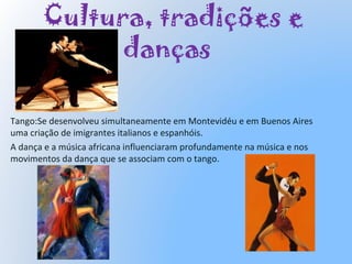 Cultura, tradições e
danças
Tango:Se desenvolveu simultaneamente em Montevidéu e em Buenos Aires
uma criação de imigrantes italianos e espanhóis.
A dança e a música africana influenciaram profundamente na música e nos
movimentos da dança que se associam com o tango.
 