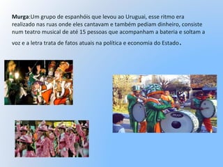 Murga:Um grupo de espanhóis que levou ao Uruguai, esse ritmo era
realizado nas ruas onde eles cantavam e também pediam dinheiro, consiste
num teatro musical de até 15 pessoas que acompanham a bateria e soltam a
voz e a letra trata de fatos atuais na política e economia do Estado.
 