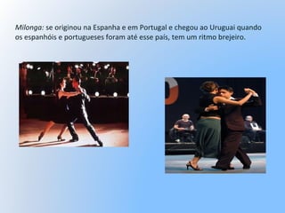 Milonga: se originou na Espanha e em Portugal e chegou ao Uruguai quando
os espanhóis e portugueses foram até esse país, tem um ritmo brejeiro.
 