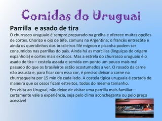 Comidas do Uruguai
Parrilla e asado de tira
O churrasco uruguaio é sempre preparado na grelha e oferece muitas opções
de cortes. Chorizo e ojo de bife, comuns na Argentina; o francês entrecôte e
ainda os queridinhos dos brasileiros filé mignon e picanha podem ser
consumidos nas parrillas do país. Ainda há as morcillas (linguiças de origem
espanhola) e cortes mais exóticos. Mas a estrela do churrasco uruguaio é o
asado de tira – costela assada e servida em ponto um pouco mais mal
passado do que os brasileiros estão acostumados a ver. O rosado da carne
não assusta e, para ficar com essa cor, é preciso deixar a carne na
churrasqueira por 15 min de cada lado. A costela típica uruguaia é cortada de
maneira que os ossos ficam estreitos, todos do mesmo tamanho.
Em visita ao Uruguai, não deixe de visitar uma parrilla mais familiar –
certamente vale a experiência, seja pelo clima aconchegante ou pelo preço
acessível
 