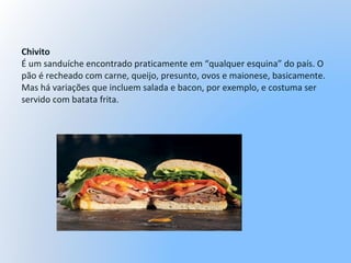 Chivito
É um sanduíche encontrado praticamente em “qualquer esquina” do país. O
pão é recheado com carne, queijo, presunto, ovos e maionese, basicamente.
Mas há variações que incluem salada e bacon, por exemplo, e costuma ser
servido com batata frita.
 