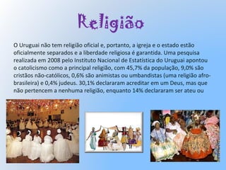 Religião
O Uruguai não tem religião oficial e, portanto, a igreja e o estado estão
oficialmente separados e a liberdade religiosa é garantida. Uma pesquisa
realizada em 2008 pelo Instituto Nacional de Estatística do Uruguai apontou
o catolicismo como a principal religião, com 45,7% da população, 9,0% são
cristãos não-católicos, 0,6% são animistas ou umbandistas (uma religião afro-
brasileira) e 0,4% judeus. 30,1% declararam acreditar em um Deus, mas que
não pertencem a nenhuma religião, enquanto 14% declararam ser ateu ou
 