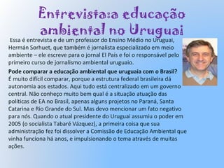 Entrevista:a educação
ambiental no Uruguai
Essa é entrevista e de um professor do Ensino Médio no Uruguai,
Hermán Sorhuet, que também é jornalista especializado em meio
ambiente – ele escreve para o jornal El País e foi o responsável pelo
primeiro curso de jornalismo ambiental uruguaio.
Pode comparar a educação ambiental que uruguaia com o Brasil?
É muito difícil comparar, porque a estrutura federal brasileira dá
autonomia aos estados. Aqui tudo está centralizado em um governo
central. Não conheço muito bem qual é a situação atuação das
políticas de EA no Brasil, apenas alguns projetos no Paraná, Santa
Catarina e Rio Grande do Sul. Mas devo mencionar um fato negativo
para nós. Quando o atual presidente do Uruguai assumiu o poder em
2005 (o socialista Tabaré Vázquez), a primeira coisa que sua
administração fez foi dissolver a Comissão de Educação Ambiental que
vinha funciona há anos, e impulsionando o tema através de muitas
ações.
 