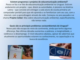 Existem programas e projetos de educomunicação ambiental?
Pouco se faz e se fala de educomunicação ambiental no Uruguai. Está em
andamento um projeto – que, dizem as autoridades, é pioneiro na América
Latina – que consiste em entregar a cada aluno de escola primária um
computador portátil para que ele aprenda a se familiarizar com seu uso, com a
internet, com a aprendizagem através da rede. Começou no ano passado e se
chama Projeto Ceibal. Mas sobre educomunicação ambiental, especificamente,
não temos nada.
Quais são os principais problemas socioambientais do Uruguai?
Nosso país não escapa do resto do continente, ainda que tenha algumas
diferença. Nas últimas décadas aumentou a pobreza, a marginalidade, a
violência e o desemprego. O nível educativo abaixou, apesar de sabermos que
atualmente as oportunidades estarem no conhecimento, na capacitação e na
busca de excelência.
 