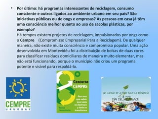 • Por último: há programas interessantes de reciclagem, consumo
consciente e outros ligados ao ambiente urbano em seu país? São
iniciativas públicas ou de ongs e empresas? As pessoas em casa já têm
uma consciência melhor quanto ao uso de sacolas plásticas, por
exemplo?
Há tempos existem projetos de reciclagem, impulsionados por ongs como
o Cempre (Compromisso Empresarial Para a Reciclagem). De qualquer
maneira, não existe muita consciência e compromisso popular. Uma ação
desenvolvida em Montevidéu foi a distribuição de bolsas de duas cores
para classificar resíduos domiciliares de maneira muito elementar, mas
não está funcionando, porque o município não criou um programa
potente e visível para respaldá-lo.
 
