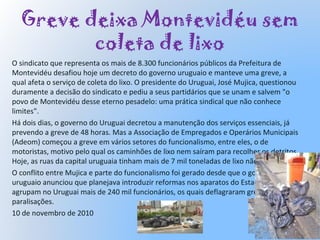 Greve deixa Montevidéu sem
coleta de lixo
O sindicato que representa os mais de 8.300 funcionários públicos da Prefeitura de
Montevidéu desafiou hoje um decreto do governo uruguaio e manteve uma greve, a
qual afeta o serviço de coleta do lixo. O presidente do Uruguai, José Mujica, questionou
duramente a decisão do sindicato e pediu a seus partidários que se unam e salvem "o
povo de Montevidéu desse eterno pesadelo: uma prática sindical que não conhece
limites".
Há dois dias, o governo do Uruguai decretou a manutenção dos serviços essenciais, já
prevendo a greve de 48 horas. Mas a Associação de Empregados e Operários Municipais
(Adeom) começou a greve em vários setores do funcionalismo, entre eles, o de
motoristas, motivo pelo qual os caminhões de lixo nem saíram para recolher os detritos.
Hoje, as ruas da capital uruguaia tinham mais de 7 mil toneladas de lixo não recolhido.
O conflito entre Mujica e parte do funcionalismo foi gerado desde que o governo
uruguaio anunciou que planejava introduzir reformas nos aparatos do Estado, que
agrupam no Uruguai mais de 240 mil funcionários, os quais deflagraram greves e
paralisações.
10 de novembro de 2010
 