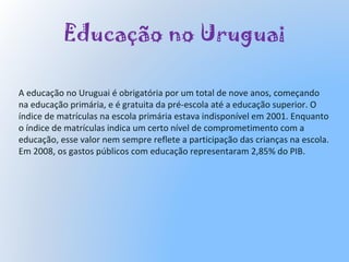 Educação no Uruguai
A educação no Uruguai é obrigatória por um total de nove anos, começando
na educação primária, e é gratuita da pré-escola até a educação superior. O
índice de matrículas na escola primária estava indisponível em 2001. Enquanto
o índice de matrículas indica um certo nível de comprometimento com a
educação, esse valor nem sempre reflete a participação das crianças na escola.
Em 2008, os gastos públicos com educação representaram 2,85% do PIB.
 