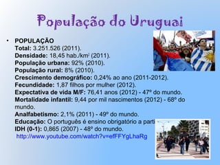 População do Uruguai
• POPULAÇÃO
Total: 3.251.526 (2011).
Densidade: 18,45 hab./km2
(2011).
População urbana: 92% (2010).
População rural: 8% (2010).
Crescimento demográfico: 0,24% ao ano (2011-2012).
Fecundidade: 1,87 filhos por mulher (2012).
Expectativa de vida M/F: 76,41 anos (2012) - 47º do mundo.
Mortalidade infantil: 9,44 por mil nascimentos (2012) - 68º do
mundo.
Analfabetismo: 2,1% (2011) - 49º do mundo.
Educação: O português é ensino obrigatório a partir do 6º ano.
IDH (0-1): 0,865 (2007) - 48º do mundo.
http://www.youtube.com/watch?v=efFFYgLhaRg
 