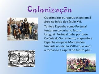 Colonização
Os primeiros europeus chegaram á
área no início do século XVI.
Tanto a Espanha como Portugal
tentaram colonizar o futuro
Uruguai .Portugal tinha por base
Colônia do Sacramento, enquanto a
Espanha ocupava Montevidéu,
fundada no século XVIII e que veio
a tornar-se a capital do futuro país.
 
