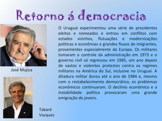 Retorno á democracia
O Uruguai experimentou uma série de presidentes
eleitos e nomeados e entrou em conflitos com
estados vizinhos, flutuações e modernizações
políticas e econômias e grandes fluxos de imigrantes,
provenientes especialmente da Europa. Os militares
tomaram o controle da administração em 1973 e o
governo civil só regressou em 1985, um ano depois
de vastos e violentos protestos contra os regimes
militares na América do Sul, inclusive no Uruguai. A
ditadura militar durou até o ano de 1984 e, mesmo
com o restabelecimento democrático, os problemas
econômicos continuaram. O declínio econômico e a
instabilidade política provocaram uma grande
emigração de jovens.
Tabaré
Vazquez
José Mujica
 