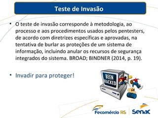 Teste de Invasão
• O teste de invasão corresponde à metodologia, ao
processo e aos procedimentos usados pelos pentesters,
de acordo com diretrizes específicas e aprovadas, na
tentativa de burlar as proteções de um sistema de
informação, incluindo anular os recursos de segurança
integrados do sistema. BROAD; BINDNER (2014, p. 19).
• Invadir para proteger!
 