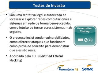 Testes de Invasão
• São uma tentativa legal e autorizada de
localizar e explorar redes computacionais e
sistemas em rede de forma bem-sucedida,
com o intuito de tornar esses sistemas mais
seguros.
• O processo inclui sondar vulnerabilidades,
como oferecer ataques que funcionem
como prova de conceito para demonstrar
que eles são reais.
• Abordado pelo CEH (Certified Ethical
Hacking)
 