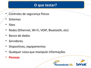 O que testar?
• Controles de segurança físicos
• Sistemas
• Sites
• Redes (Ethernet, Wi-Fi, VOIP, Bluetooth, etc)
• Banco de dados
• Servidores
• Dispositivos, equipamentos
• Qualquer coisa que manipule informações
• Pessoas
 