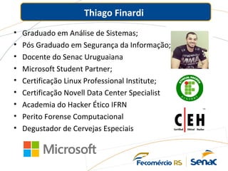 Thiago Finardi
• Graduado em Análise de Sistemas;
• Pós Graduado em Segurança da Informação;
• Docente do Senac Uruguaiana
• Microsoft Student Partner;
• Certificação Linux Professional Institute;
• Certificação Novell Data Center Specialist
• Academia do Hacker Ético IFRN
• Perito Forense Computacional
• Degustador de Cervejas Especiais
 