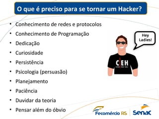 O que é preciso para se tornar um Hacker?
• Conhecimento de redes e protocolos
• Conhecimento de Programação
• Dedicação
• Curiosidade
• Persistência
• Psicologia (persuasão)
• Planejamento
• Paciência
• Duvidar da teoria
• Pensar além do óbvio
 