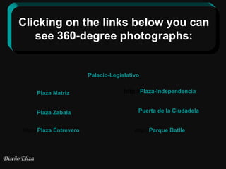 Clicking on the links below you can
   see 360-degree photographs:


                         Palacio-Legislativo


     Plaza Matriz                     http://Plaza-Independencia


     Plaza Zabala                          Puerta de la Ciudadela


http://Plaza Entrevero                    http://Parque Batlle
 