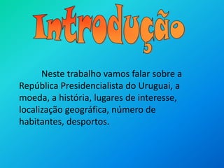 IntroduçãoNeste trabalho vamos falar sobre a República Presidencialista do Uruguai, a moeda, a história, lugares de interesse, localização geográfica, número de habitantes, desportos.