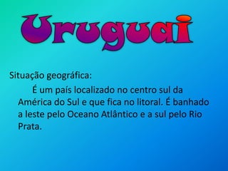 UruguaiSituação geográfica:		É um país localizado no centro sul da América do Sul e que fica no litoral. É banhado a leste pelo Oceano Atlântico e a sul pelo Rio Prata.