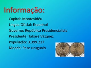	Capital: Montevidéu	Língua Oficial: Espanhol	Governo: República Presidencialista	Presidente: Tabaré Vázquez	População: 3.399.237	Moeda: Peso uruguaioInformação: