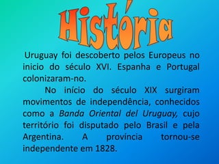HistóriaUruguay foi descoberto pelos Europeus no inicio do século XVI. Espanha e Portugal colonizaram-no.          No início do século XIX surgiram movimentos de independência, conhecidos como a Banda Oriental del Uruguay, cujo território foi disputado pelo Brasil e pela Argentina. A província tornou-se independente em 1828.