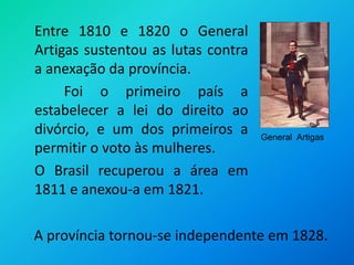 	Entre 1810 e 1820 o General Artigas sustentou as lutas contra a anexação da província.                                                                                                            Foi o primeiro país a estabelecer a lei do direito ao divórcio, e um dos primeiros a permitir o voto às mulheres.	O Brasil recuperou a área em 1811 e anexou-a em 1821. General  ArtigasA província tornou-se independente em 1828.