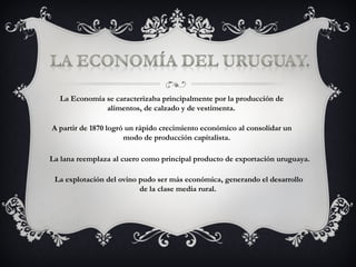 La Economía se caracterizaba principalmente por la producción de    alimentos, de calzado y de vestimenta. A partir de 1870 logró un rápido crecimiento económico al consolidar un  modo de producción capitalista. La lana reemplaza al cuero como principal producto de exportación uruguaya. La explotación del ovino pudo ser más económica, generando el desarrollo    de la clase media rural. 