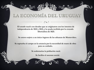 El estado nació con deudas que se originaron con los intentos de  independencia de 1822 y 1823, y la ayuda recibida por la cruzada    libertadora de 1825. Se estuvo sujeto a un único ingreso de las aduanas de Montevideo. Se reprueba el campo en la estancia por la necesidad de mano de obra    para su cuidado. Se sedentariza la población rural. Se facilita el ascenso social. 
