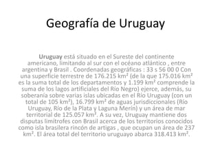 Geografía de Uruguay

        Uruguay está situado en el Sureste del continente
    americano, limitando al sur con el océano atlántico , entre
 argentina y Brasil . Coordenadas geográficas : 33 s 56 00 0 Con
 una superficie terrestre de 176.215 km² (de la que 175.016 km²
es la suma total de los departamentos y 1.199 km² comprende la
 suma de los lagos artificiales del Río Negro) ejerce, además, su
 soberanía sobre varias islas ubicadas en el Río Uruguay (con un
   total de 105 km²), 16.799 km² de aguas jurisdiccionales (Río
    Uruguay, Río de la Plata y Laguna Merín) y un área de mar
   territorial de 125.057 km². A su vez, Uruguay mantiene dos
 disputas limítrofes con Brasil acerca de los territorios conocidos
como isla brasilera rincón de artigas , que ocupan un área de 237
  km². El área total del territorio uruguayo abarca 318.413 km².
 
